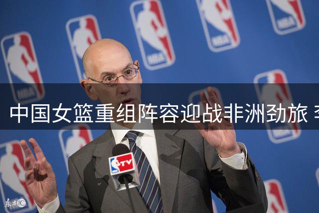 中国女篮重组阵容迎战非洲劲旅 李梦缺席引发战术新思考